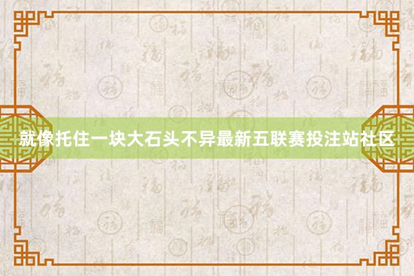 就像托住一块大石头不异最新五联赛投注站社区