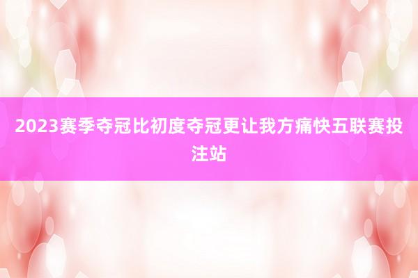 2023赛季夺冠比初度夺冠更让我方痛快五联赛投注站