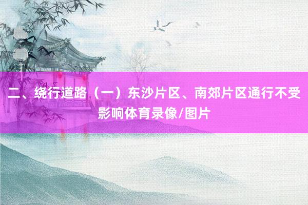 二、绕行道路（一）东沙片区、南郊片区通行不受影响体育录像/图片