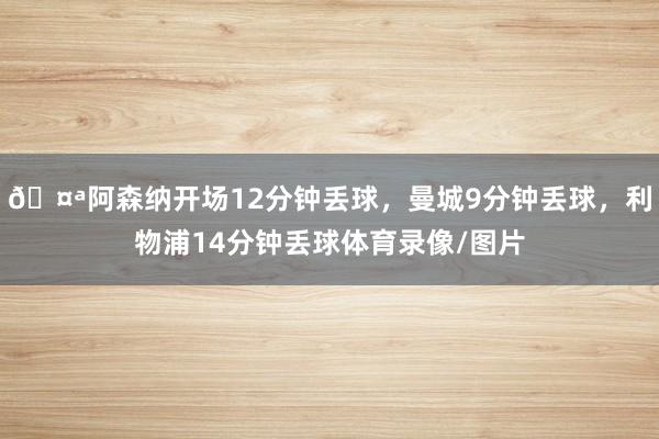 🤪阿森纳开场12分钟丢球，曼城9分钟丢球，利物浦14分钟丢球体育录像/图片