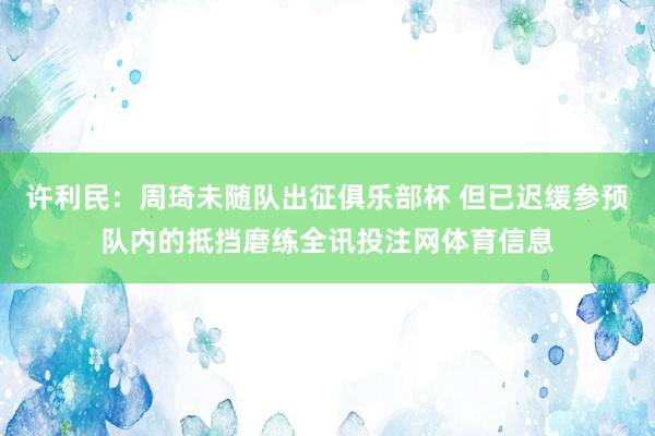 许利民：周琦未随队出征俱乐部杯 但已迟缓参预队内的抵挡磨练全讯投注网体育信息