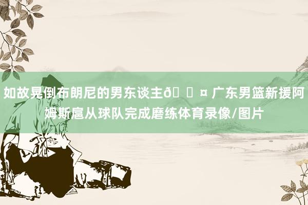 如故晃倒布朗尼的男东谈主😤 广东男篮新援阿姆斯扈从球队完成磨练体育录像/图片