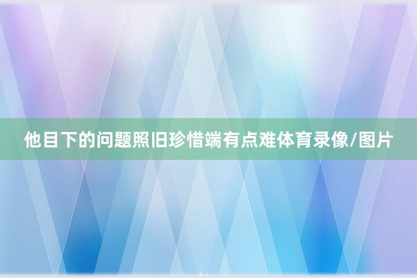 他目下的问题照旧珍惜端有点难体育录像/图片