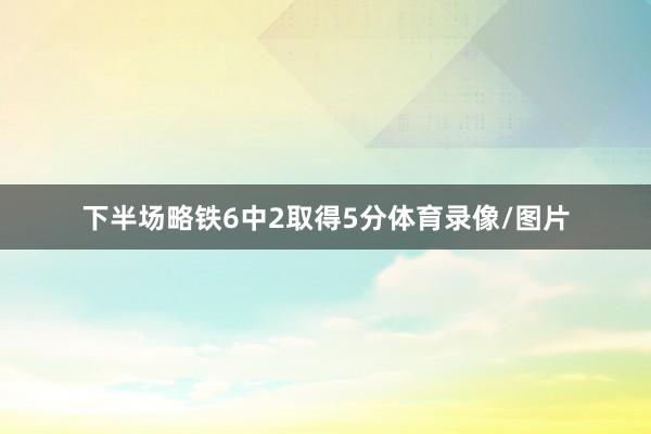 下半场略铁6中2取得5分体育录像/图片