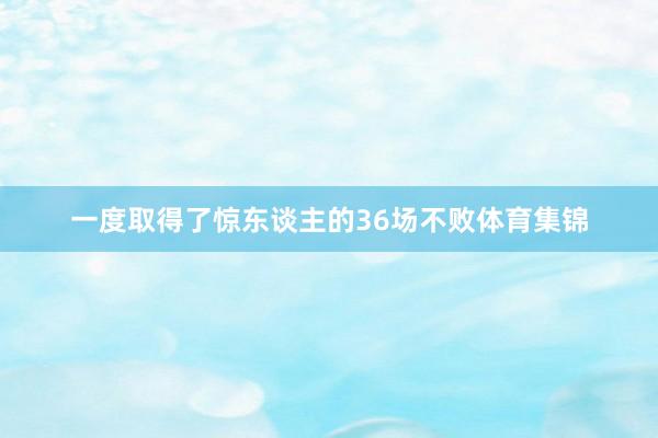 一度取得了惊东谈主的36场不败体育集锦