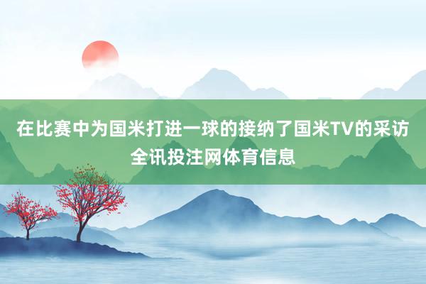 在比赛中为国米打进一球的接纳了国米TV的采访全讯投注网体育信息