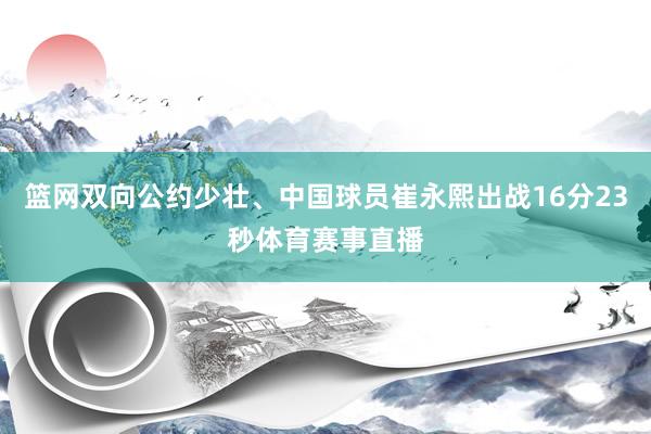 篮网双向公约少壮、中国球员崔永熙出战16分23秒体育赛事直播