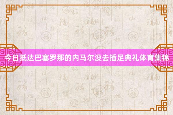 今日抵达巴塞罗那的内马尔没去插足典礼体育集锦