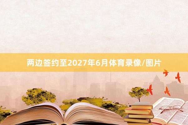 两边签约至2027年6月体育录像/图片