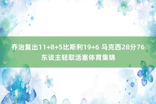 乔治复出11+8+5比斯利19+6 马克西28分76东谈主轻取活塞体育集锦