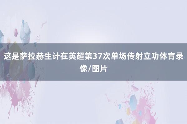 这是萨拉赫生计在英超第37次单场传射立功体育录像/图片