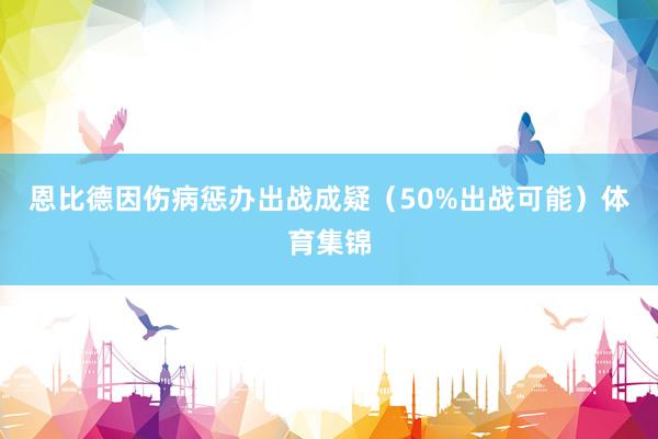 恩比德因伤病惩办出战成疑（50%出战可能）体育集锦