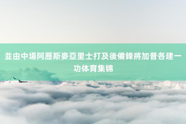 並由中場阿歷斯麥亞里士打及後備鋒將加普各建一功体育集锦