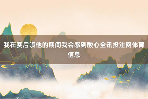 我在赛后喷他的期间我会感到酸心全讯投注网体育信息