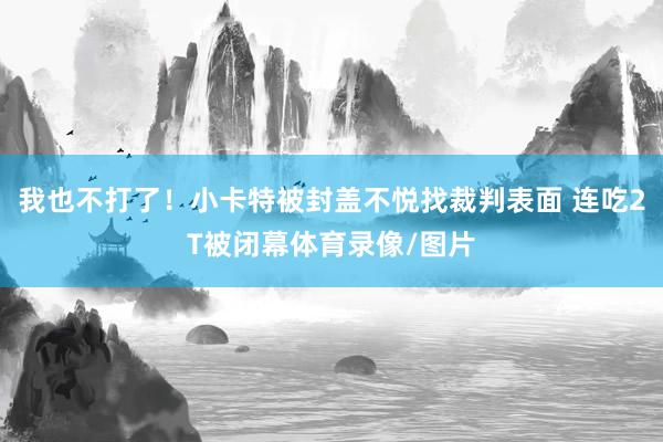 我也不打了！小卡特被封盖不悦找裁判表面 连吃2T被闭幕体育录像/图片