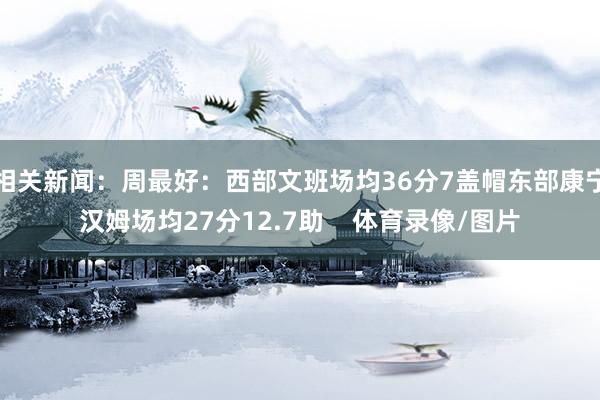 相关新闻：周最好：西部文班场均36分7盖帽东部康宁汉姆场均27分12.7助    体育录像/图片