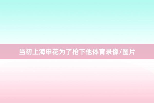 当初上海申花为了抢下他体育录像/图片