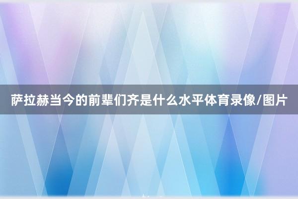 萨拉赫当今的前辈们齐是什么水平体育录像/图片