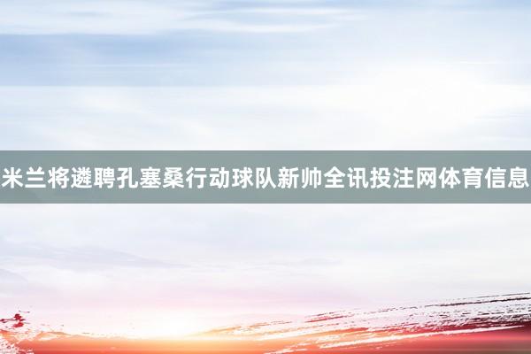 米兰将遴聘孔塞桑行动球队新帅全讯投注网体育信息