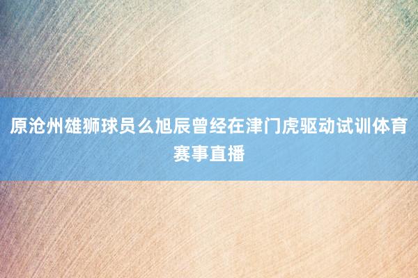 原沧州雄狮球员么旭辰曾经在津门虎驱动试训体育赛事直播