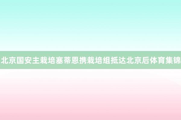 北京国安主栽培塞蒂恩携栽培组抵达北京后体育集锦