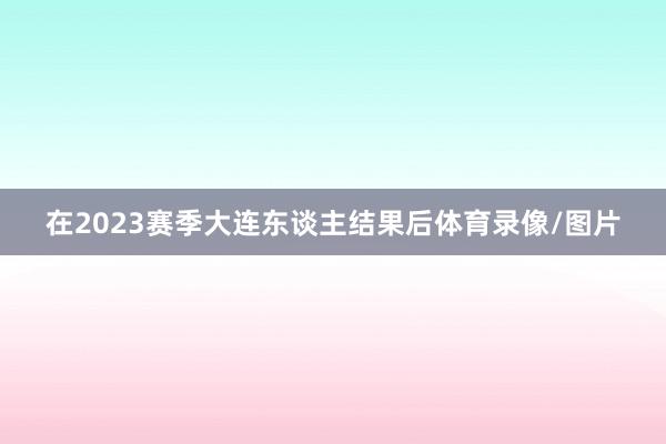 在2023赛季大连东谈主结果后体育录像/图片