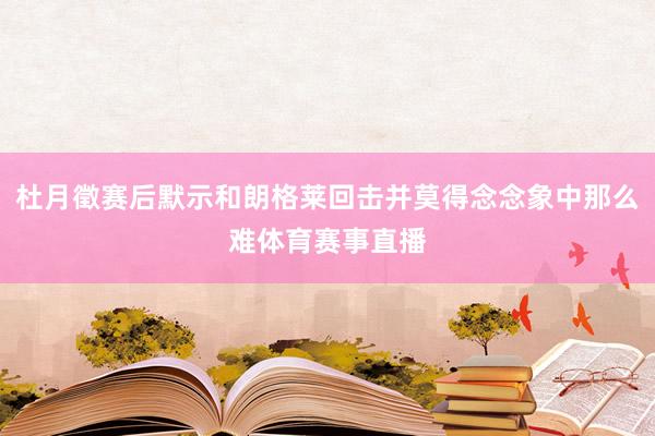 杜月徵赛后默示和朗格莱回击并莫得念念象中那么难体育赛事直播