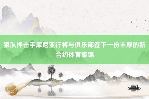 狼队抨击手库尼亚行将与俱乐部签下一份丰厚的新合约体育集锦