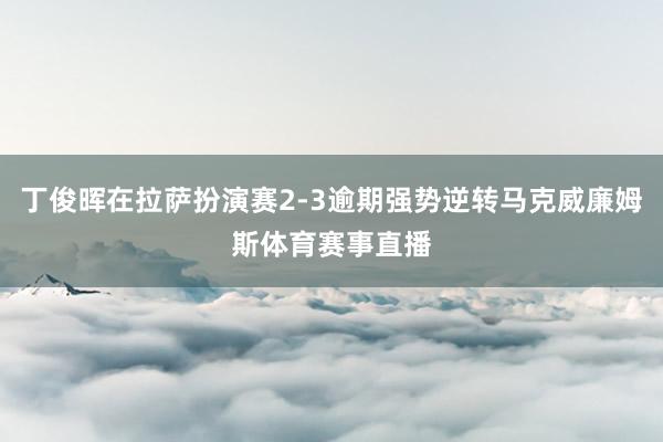 丁俊晖在拉萨扮演赛2-3逾期强势逆转马克威廉姆斯体育赛事直播