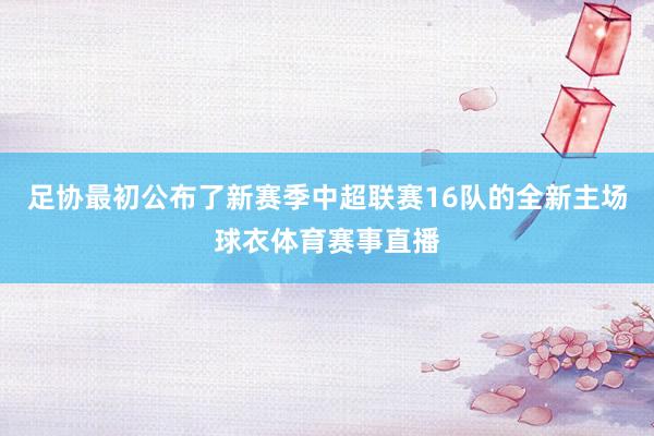 足协最初公布了新赛季中超联赛16队的全新主场球衣体育赛事直播