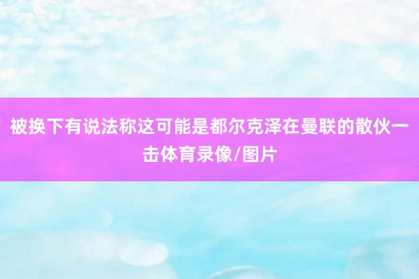 被换下有说法称这可能是都尔克泽在曼联的散伙一击体育录像/图片