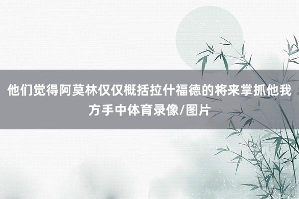 他们觉得阿莫林仅仅概括拉什福德的将来掌抓他我方手中体育录像/图片