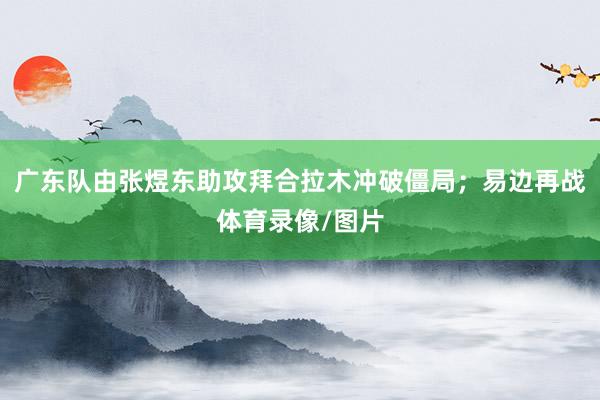 广东队由张煜东助攻拜合拉木冲破僵局；易边再战体育录像/图片