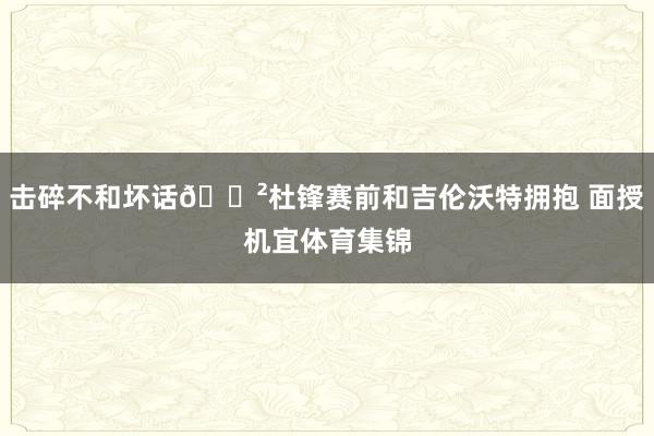 击碎不和坏话😲杜锋赛前和吉伦沃特拥抱 面授机宜体育集锦