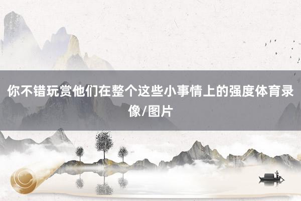 你不错玩赏他们在整个这些小事情上的强度体育录像/图片