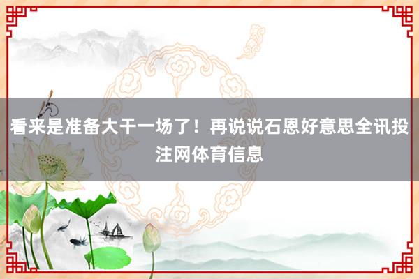 看来是准备大干一场了！再说说石恩好意思全讯投注网体育信息