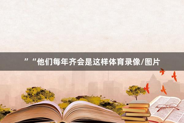 ”　　“他们每年齐会是这样体育录像/图片